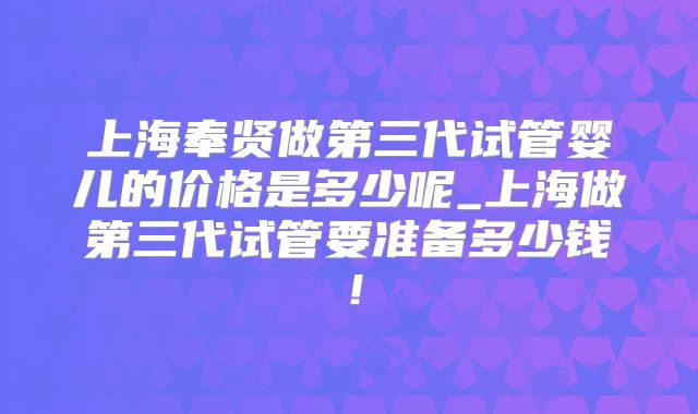 上海奉贤做第三代试管婴儿的价格是多少呢_上海做第三代试管要准备多少钱！