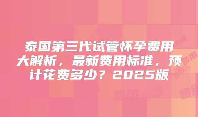 泰国第三代试管怀孕费用大解析，最新费用标准，预计花费多少？2025版