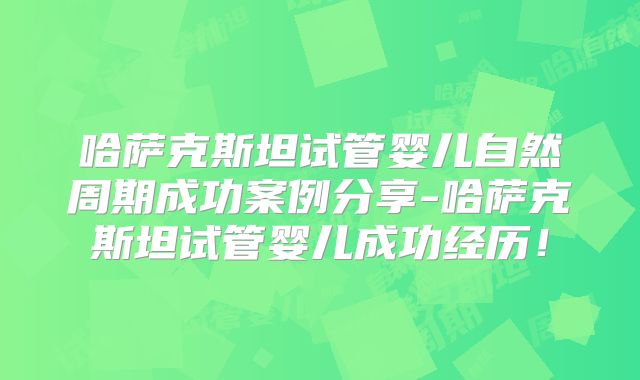 哈萨克斯坦试管婴儿自然周期成功案例分享-哈萨克斯坦试管婴儿成功经历！