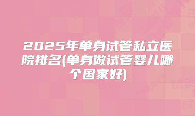 2025年单身试管私立医院排名(单身做试管婴儿哪个国家好)
