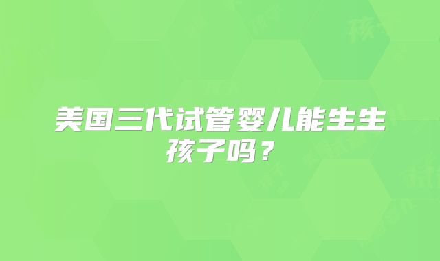 美国三代试管婴儿能生生孩子吗？
