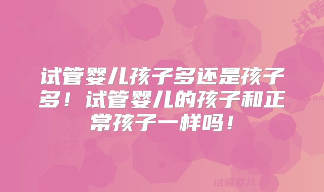 试管婴儿孩子多还是孩子多！试管婴儿的孩子和正常孩子一样吗！