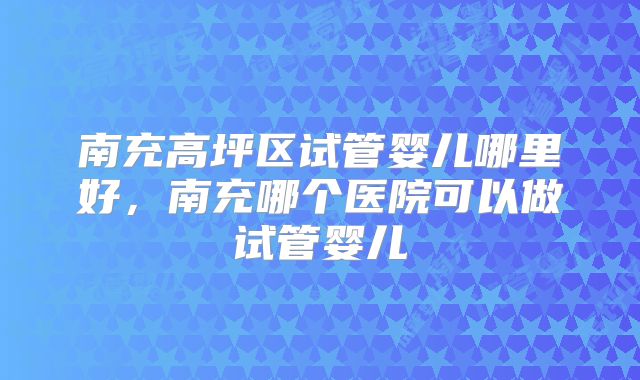 南充高坪区试管婴儿哪里好，南充哪个医院可以做试管婴儿