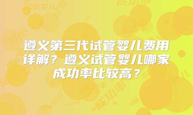 遵义第三代试管婴儿费用详解？遵义试管婴儿哪家成功率比较高？
