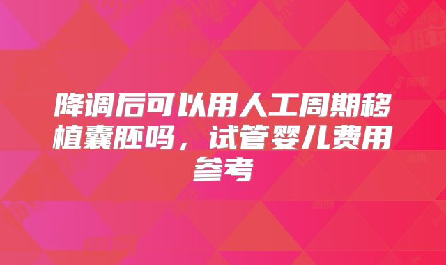 降调后可以用人工周期移植囊胚吗,试管婴儿费用参考