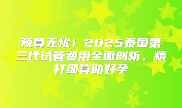 预算无忧！2025泰国第三代试管费用全面剖析，精打细算助好孕