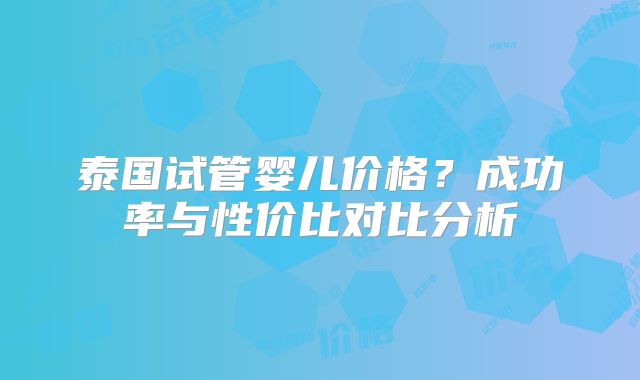 泰国试管婴儿价格？成功率与性价比对比分析