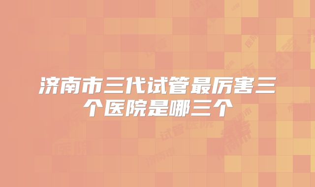 济南市三代试管最厉害三个医院是哪三个