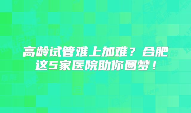 高龄试管难上加难?合肥这5家医院助你圆梦!
