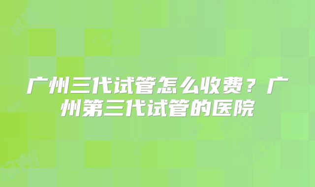 广州三代试管怎么收费？广州第三代试管的医院