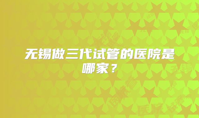无锡做三代试管的医院是哪家？