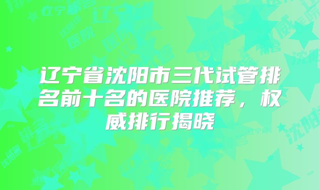 辽宁省沈阳市三代试管排名前十名的医院推荐，权威排行揭晓