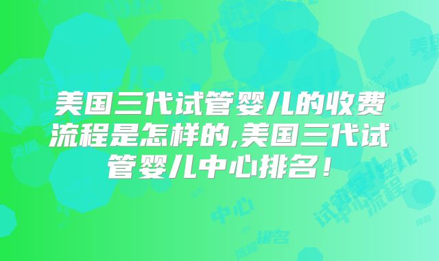 美国三代试管婴儿的收费流程是怎样的,美国三代试管婴儿中心排名！