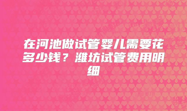 在河池做试管婴儿需要花多少钱？潍坊试管费用明细