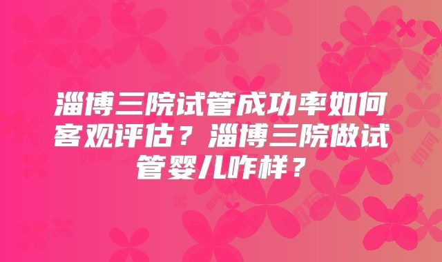 淄博三院试管成功率如何客观评估？淄博三院做试管婴儿咋样？