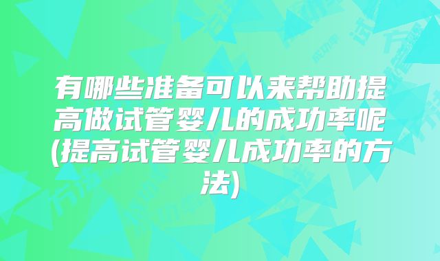 有哪些准备可以来帮助提高做试管婴儿的成功率呢(提高试管婴儿成功率的方法)