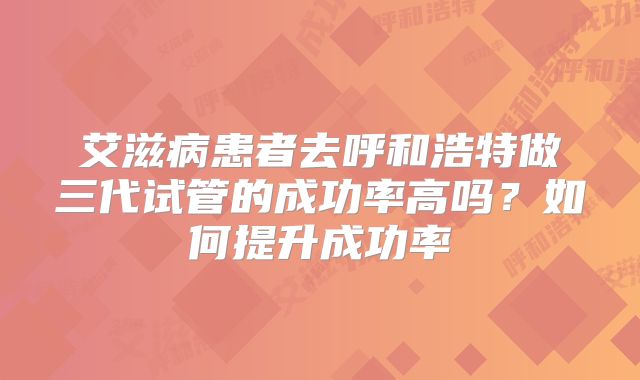 艾滋病患者去呼和浩特做三代试管的成功率高吗？如何提升成功率
