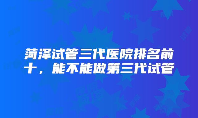 菏泽试管三代医院排名前十,能不能做第三代试管