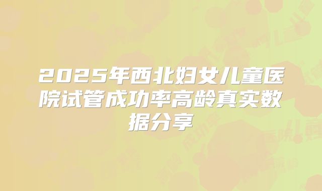 2025年西北妇女儿童医院试管成功率高龄真实数据分享