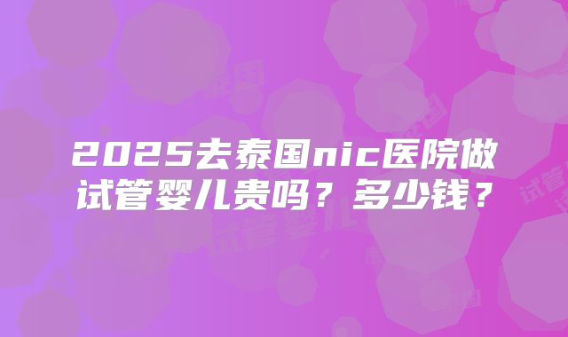 2025去泰国nic医院做试管婴儿贵吗？多少钱？