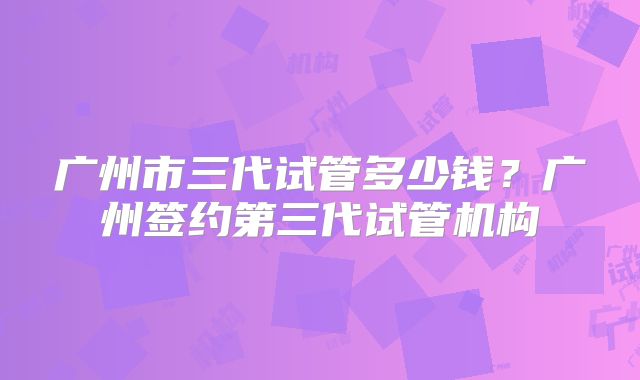 广州市三代试管多少钱？广州签约第三代试管机构