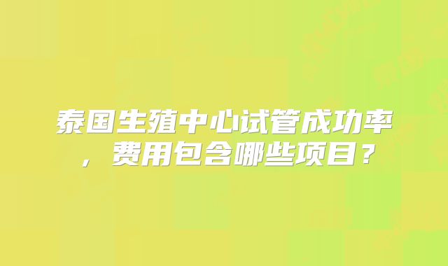 泰国生殖中心试管成功率，费用包含哪些项目？