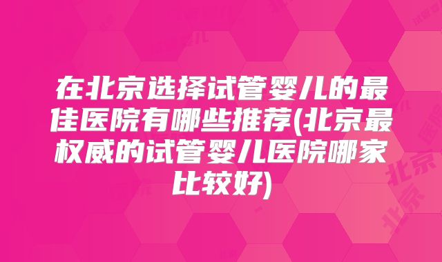 在北京选择试管婴儿的最佳医院有哪些推荐(北京最权威的试管婴儿医院哪家比较好)