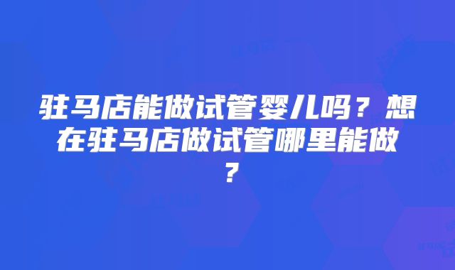 驻马店能做试管婴儿吗?想在驻马店做试管哪里能做?