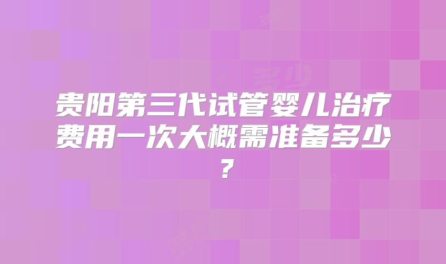 贵阳第三代试管婴儿治疗费用一次大概需准备多少？