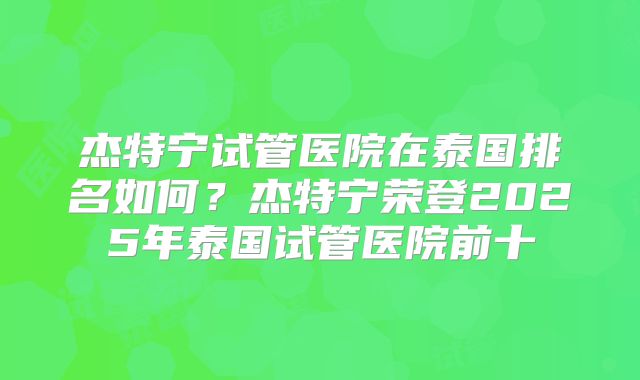 杰特宁试管医院在泰国排名如何？杰特宁荣登2025年泰国试管医院前十