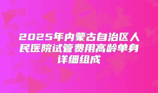 2025年内蒙古自治区人民医院试管费用高龄单身详细组成