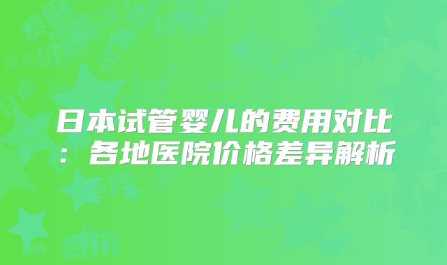 日本试管婴儿的费用对比：各地医院价格差异解析