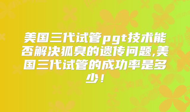 美国三代试管pgt技术能否解决狐臭的遗传问题,美国三代试管的成功率是多少！