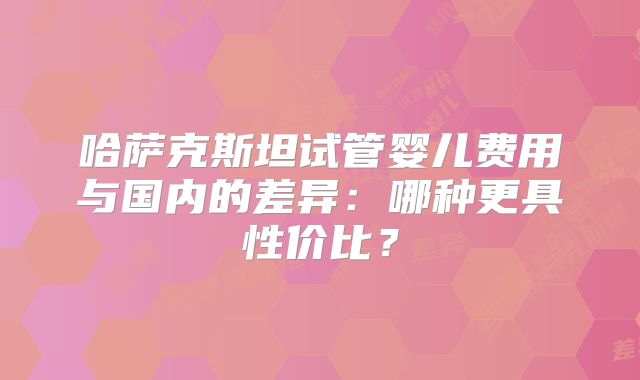 哈萨克斯坦试管婴儿费用与国内的差异：哪种更具性价比？