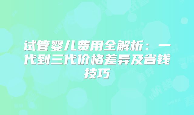 试管婴儿费用全解析：一代到三代价格差异及省钱技巧