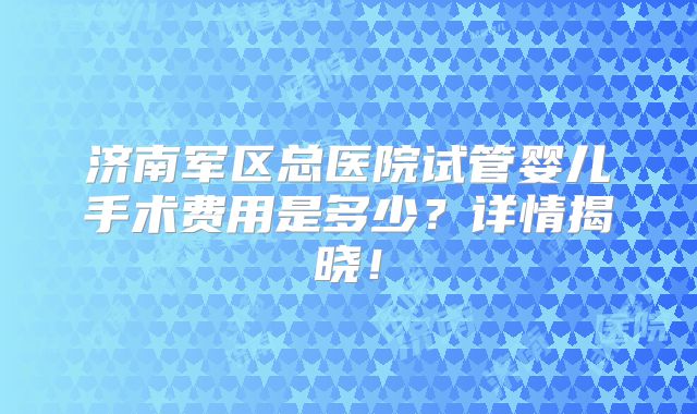 济南军区总医院试管婴儿手术费用是多少？详情揭晓！
