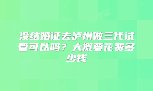 没结婚证去泸州做三代试管可以吗？大概要花费多少钱