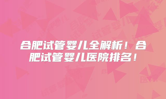 合肥试管婴儿全解析！合肥试管婴儿医院排名！