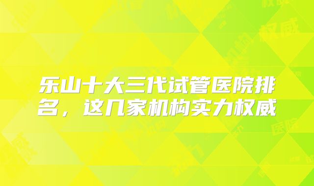 乐山十大三代试管医院排名，这几家机构实力权威
