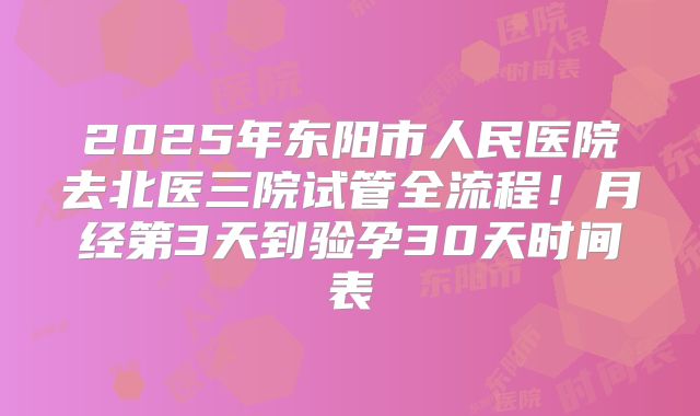 2025年东阳市人民医院去北医三院试管全流程！月经第3天到验孕30天时间表