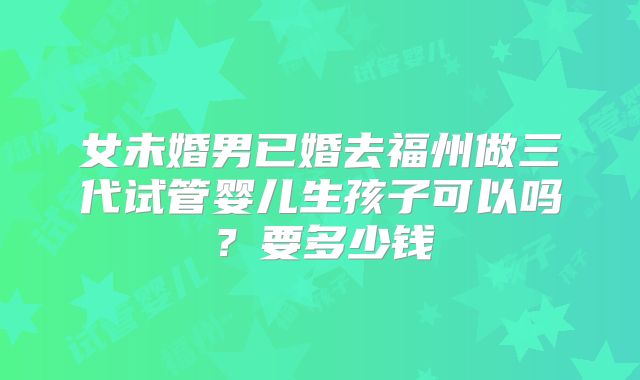 女未婚男已婚去福州做三代试管婴儿生孩子可以吗？要多少钱