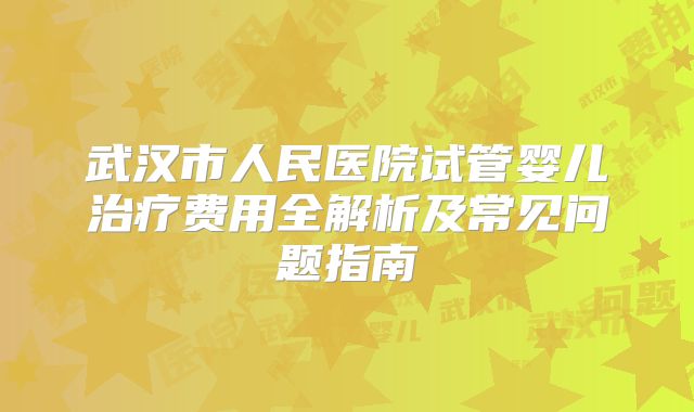 武汉市人民医院试管婴儿治疗费用全解析及常见问题指南