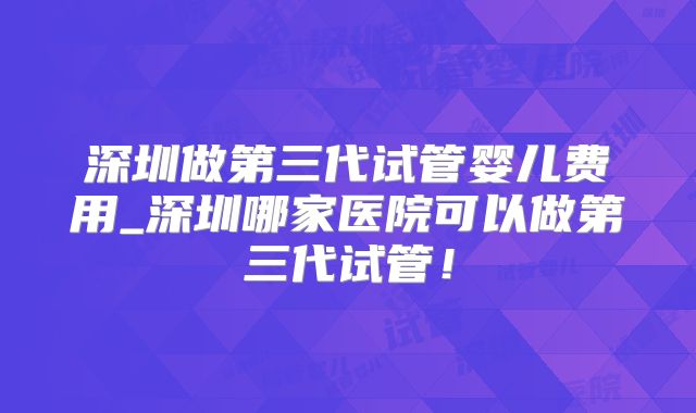 深圳做第三代试管婴儿费用_深圳哪家医院可以做第三代试管！