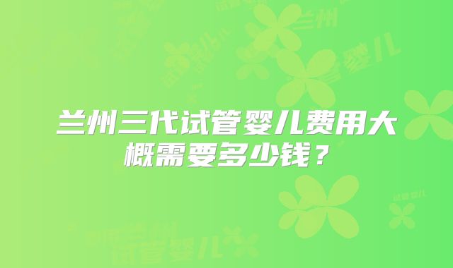 兰州三代试管婴儿费用大概需要多少钱？