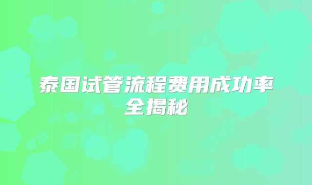 泰国试管流程费用成功率全揭秘