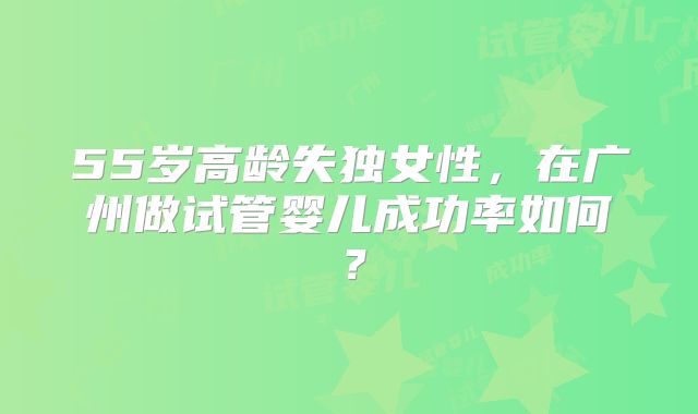 55岁高龄失独女性，在广州做试管婴儿成功率如何？