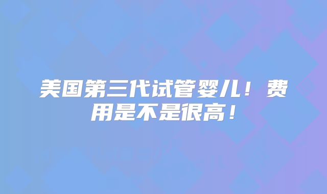 美国第三代试管婴儿！费用是不是很高！