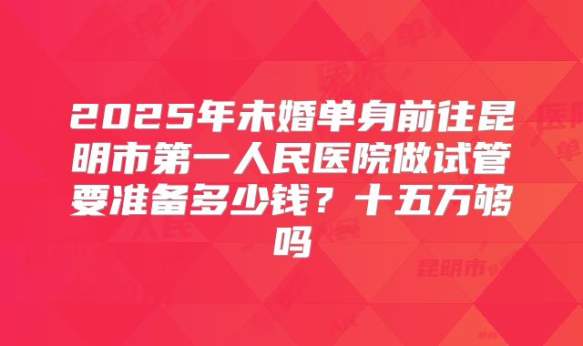 2025年未婚单身前往昆明市第一人民医院做试管要准备多少钱？十五万够吗