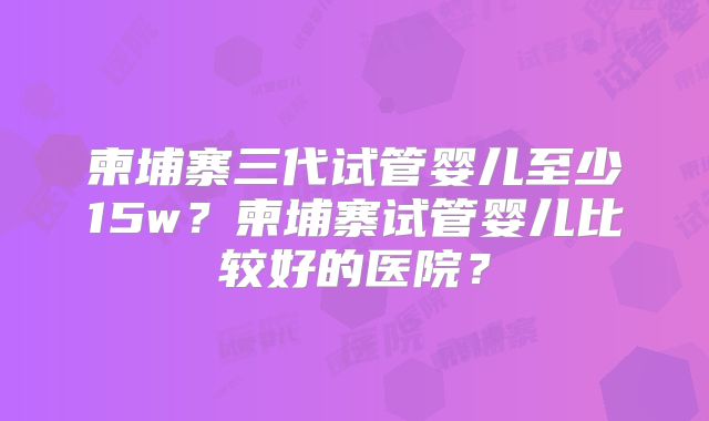 柬埔寨三代试管婴儿至少15w？柬埔寨试管婴儿比较好的医院？