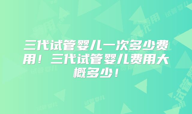 三代试管婴儿一次多少费用！三代试管婴儿费用大概多少！